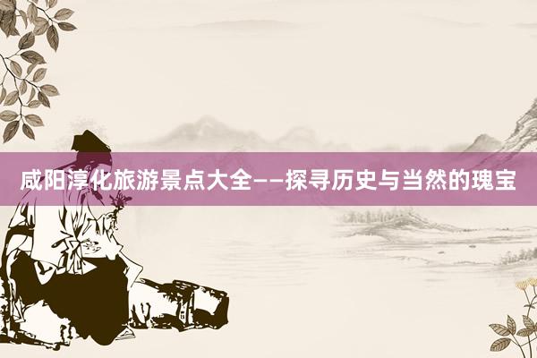 咸阳淳化旅游景点大全——探寻历史与当然的瑰宝