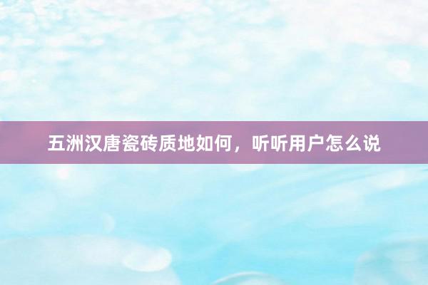 五洲汉唐瓷砖质地如何，听听用户怎么说