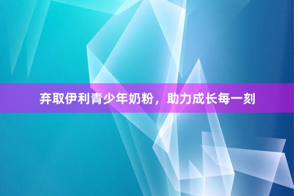弃取伊利青少年奶粉，助力成长每一刻