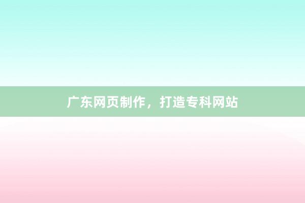 广东网页制作，打造专科网站