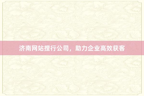 济南网站捏行公司，助力企业高效获客